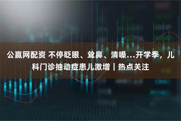公赢网配资 不停眨眼、耸鼻、清嗓…开学季，儿科门诊抽动症患儿激增｜热点关注