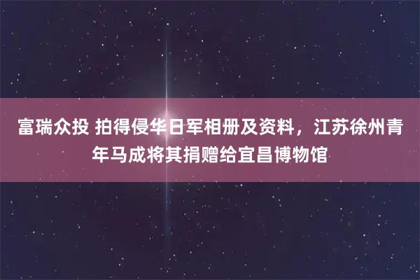 富瑞众投 拍得侵华日军相册及资料，江苏徐州青年马成将其捐赠给宜昌博物馆