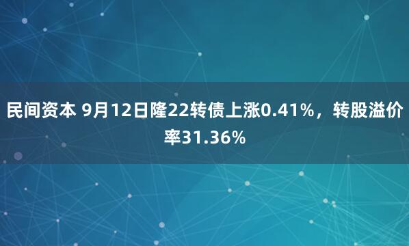 民间资本 9月12日隆22转债上涨0.41%，转股溢价率31.36%