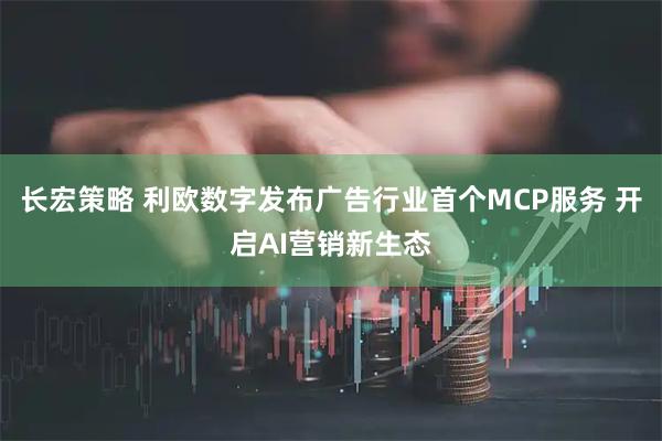 长宏策略 利欧数字发布广告行业首个MCP服务 开启AI营销新生态