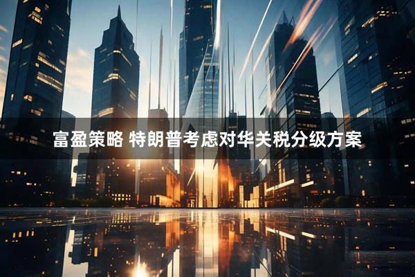 富盈策略 特朗普考虑对华关税分级方案