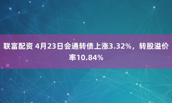 联富配资 4月23日会通转债上涨3.32%，转股溢价率10.84%