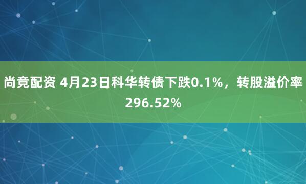 尚竞配资 4月23日科华转债下跌0.1%，转股溢价率296.52%