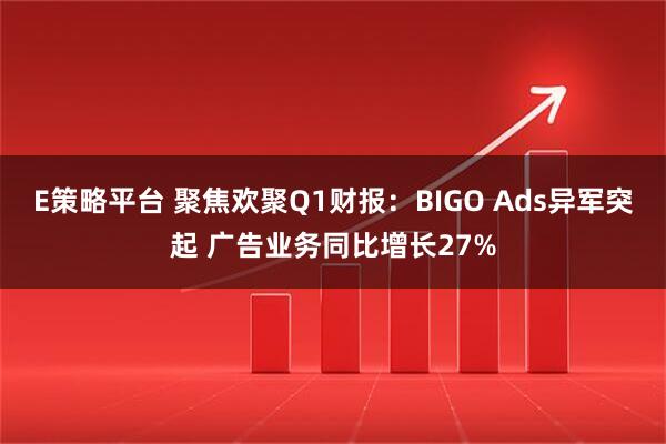 E策略平台 聚焦欢聚Q1财报：BIGO Ads异军突起 广告业务同比增长27%