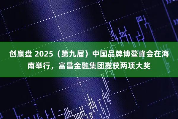 创赢盘 2025（第九届）中国品牌博鳌峰会在海南举行，富昌金融集团揽获两项大奖