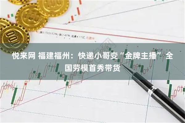 悦来网 福建福州：快递小哥变“金牌主播” 全国劳模首秀带货