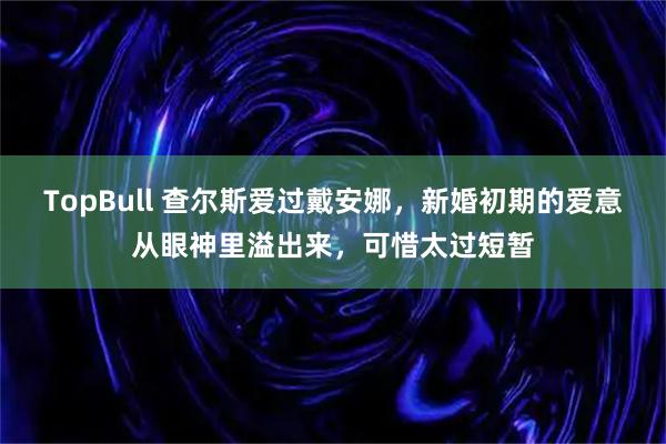 TopBull 查尔斯爱过戴安娜，新婚初期的爱意从眼神里溢出来，可惜太过短暂