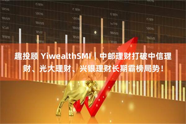 趣投顾 YiwealthSMI｜中邮理财打破中信理财、光大理财、兴银理财长期霸榜局势！