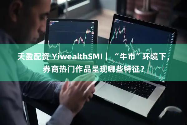 天盈配资 YiwealthSMI｜ “牛市”环境下，券商热门作品呈现哪些特征？