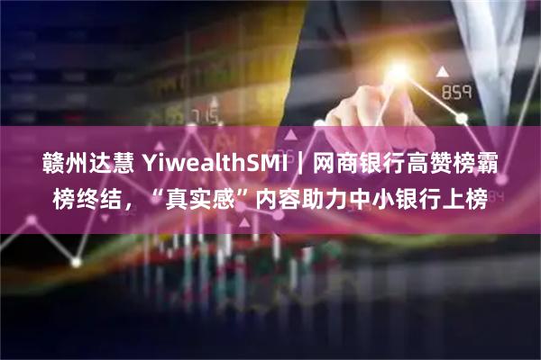 赣州达慧 YiwealthSMI｜网商银行高赞榜霸榜终结，“真实感”内容助力中小银行上榜