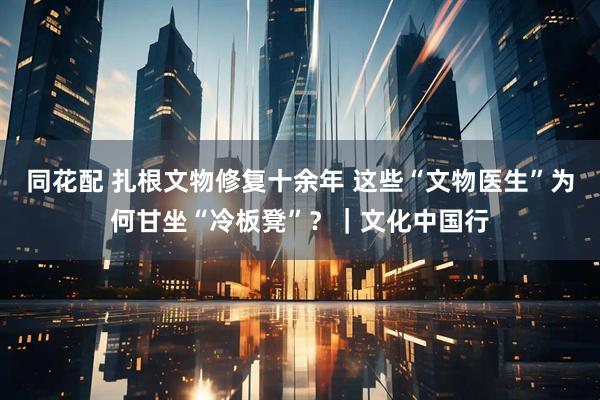 同花配 扎根文物修复十余年 这些“文物医生”为何甘坐“冷板凳”？｜文化中国行