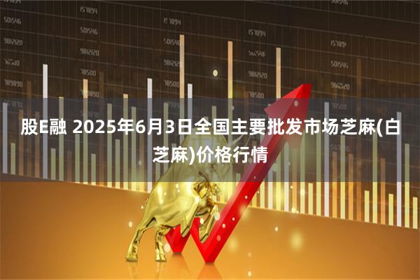 股E融 2025年6月3日全国主要批发市场芝麻(白芝麻)价格行情