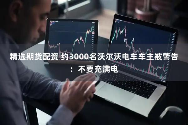 精选期货配资 约3000名沃尔沃电车车主被警告：不要充满电