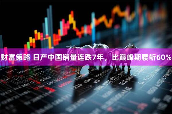 财富策略 日产中国销量连跌7年，比巅峰期腰斩60%
