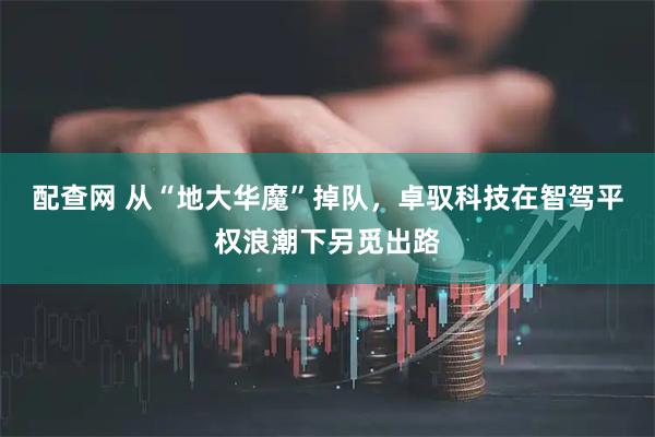 配查网 从“地大华魔”掉队，卓驭科技在智驾平权浪潮下另觅出路