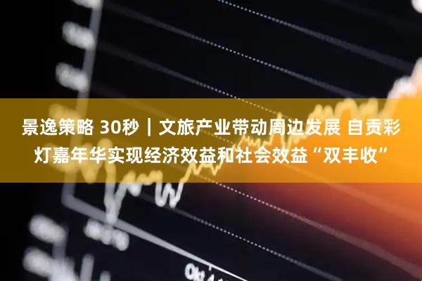 景逸策略 30秒｜文旅产业带动周边发展 自贡彩灯嘉年华实现经济效益和社会效益“双丰收”