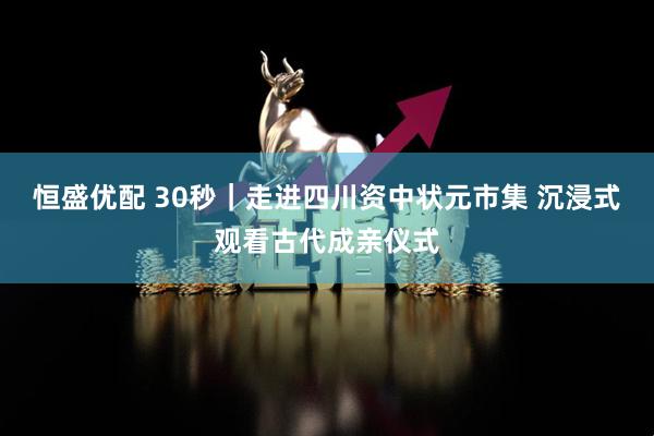 恒盛优配 30秒｜走进四川资中状元市集 沉浸式观看古代成亲仪式