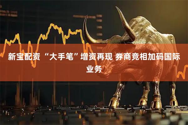 新宝配资 “大手笔”增资再现 券商竞相加码国际业务