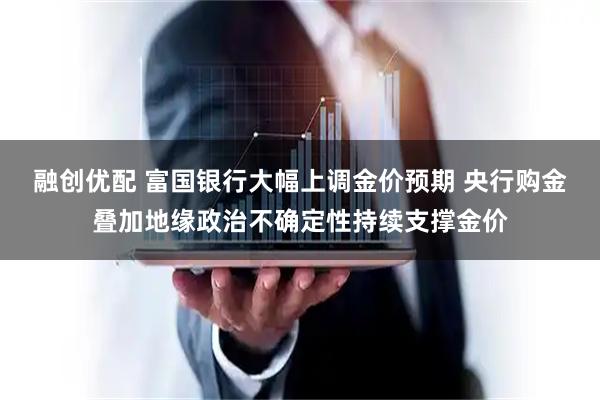 融创优配 富国银行大幅上调金价预期 央行购金叠加地缘政治不确定性持续支撑金价