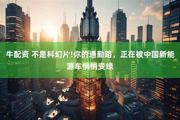 牛配资 不是科幻片!你的通勤路，正在被中国新能源车悄悄变绿