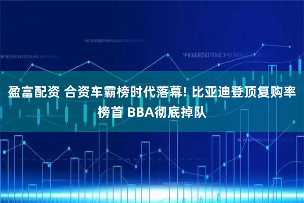 盈富配资 合资车霸榜时代落幕! 比亚迪登顶复购率榜首 BBA彻底掉队