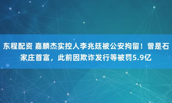 东程配资 嘉麟杰实控人李兆廷被公安拘留！曾是石家庄首富，此前因欺诈发行等被罚5.9亿