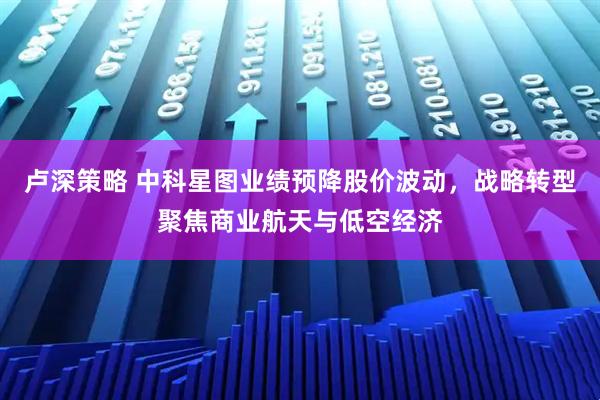 卢深策略 中科星图业绩预降股价波动，战略转型聚焦商业航天与低空经济