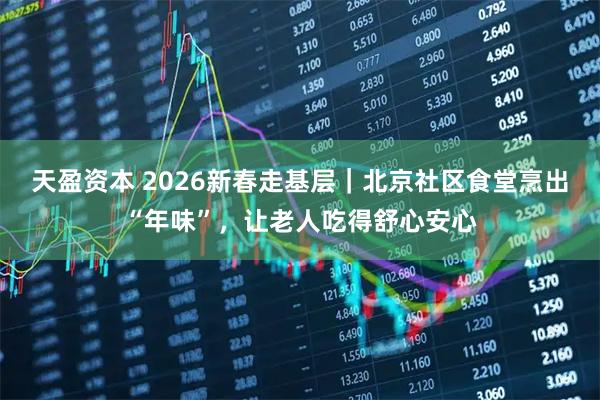 天盈资本 2026新春走基层｜北京社区食堂烹出“年味”，让老人吃得舒心安心
