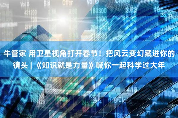 牛管家 用卫星视角打开春节！把风云变幻藏进你的镜头 | 《知识就是力量》喊你一起科学过大年