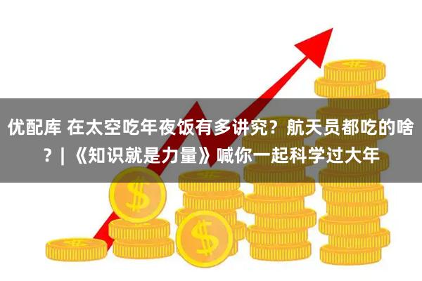 优配库 在太空吃年夜饭有多讲究？航天员都吃的啥？| 《知识就是力量》喊你一起科学过大年
