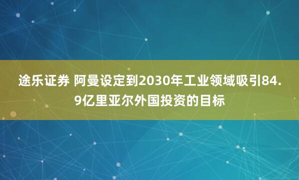 途乐证券 阿曼设定到2030年工业领域吸引84.9亿里亚尔外国投资的目标