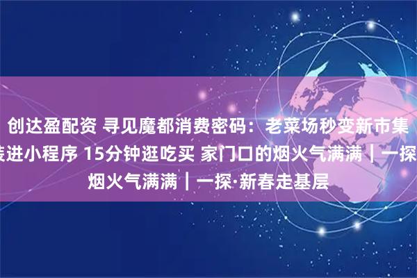 创达盈配资 寻见魔都消费密码:老菜场秒变新市集“生活圈”装进小程序 15分钟逛吃买 家门口的烟火气满满︱一探·新春走基层