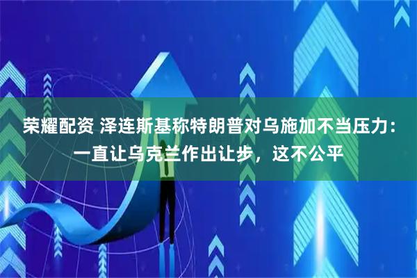 荣耀配资 泽连斯基称特朗普对乌施加不当压力：一直让乌克兰作出让步，这不公平