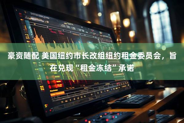 豪资随配 美国纽约市长改组纽约租金委员会，旨在兑现“租金冻结”承诺