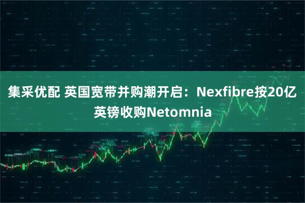 集采优配 英国宽带并购潮开启：Nexfibre按20亿英镑收购Netomnia