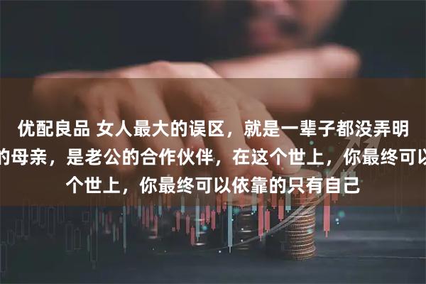 优配良品 女人最大的误区，就是一辈子都没弄明白，你只是孩子的母亲，是老公的合作伙伴，在这个世上，你最终可以依靠的只有自己