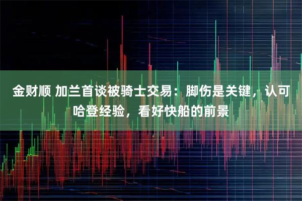 金财顺 加兰首谈被骑士交易:脚伤是关键,认可哈登经验,看好快船的前景
