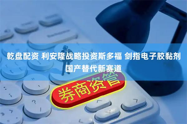 乾盘配资 利安隆战略投资斯多福 剑指电子胶黏剂国产替代新赛道