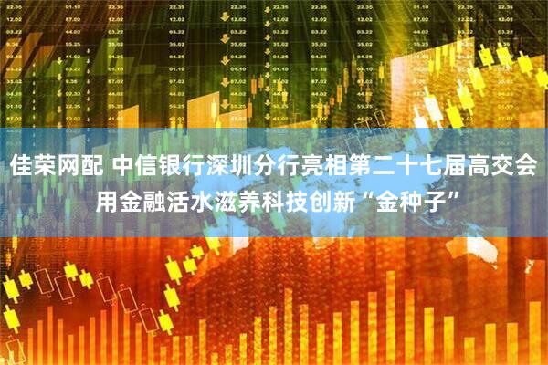 佳荣网配 中信银行深圳分行亮相第二十七届高交会 用金融活水滋养科技创新“金种子”