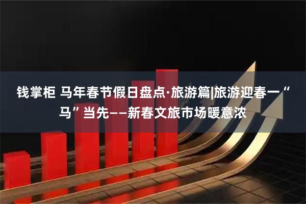 钱掌柜 马年春节假日盘点·旅游篇|旅游迎春一“马”当先——新春文旅市场暖意浓