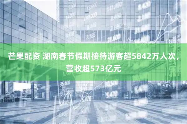 芒果配资 湖南春节假期接待游客超5842万人次，营收超573亿元