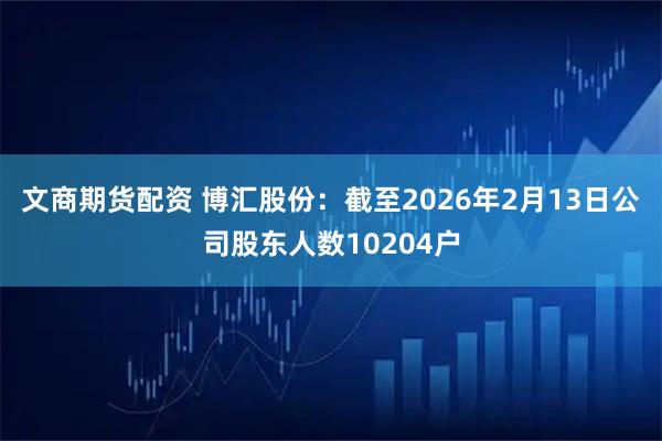 文商期货配资 博汇股份：截至2026年2月13日公司股东人数10204户