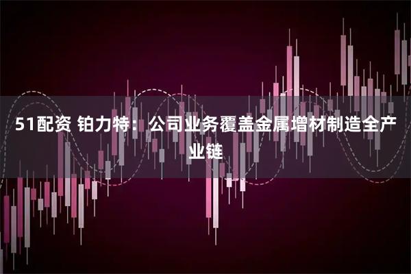51配资 铂力特：公司业务覆盖金属增材制造全产业链
