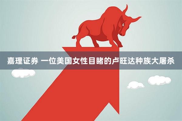嘉理证券 一位美国女性目睹的卢旺达种族大屠杀
