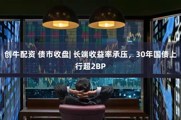 创牛配资 债市收盘| 长端收益率承压，30年国债上行超2BP