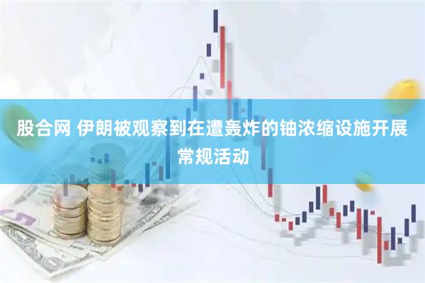 股合网 伊朗被观察到在遭轰炸的铀浓缩设施开展常规活动