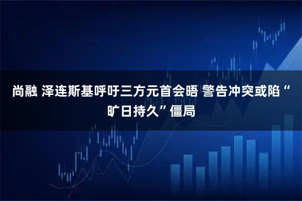 尚融 泽连斯基呼吁三方元首会晤 警告冲突或陷“旷日持久”僵局