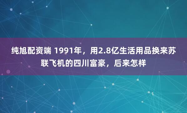 纯旭配资端 1991年，用2.8亿生活用品换来苏联飞机的四川富豪，后来怎样