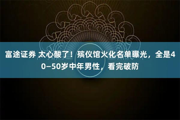 富途证券 太心酸了！殡仪馆火化名单曝光，全是40—50岁中年男性，看完破防