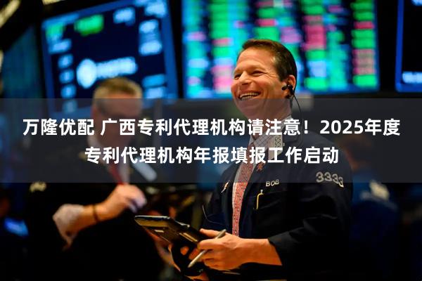 万隆优配 广西专利代理机构请注意！2025年度专利代理机构年报填报工作启动